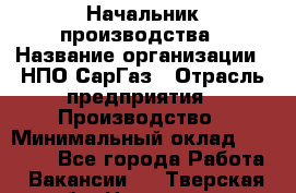 Начальник производства › Название организации ­ НПО СарГаз › Отрасль предприятия ­ Производство › Минимальный оклад ­ 50 000 - Все города Работа » Вакансии   . Тверская обл.,Нелидово г.